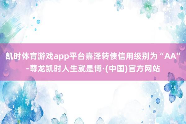 凯时体育游戏app平台嘉泽转债信用级别为“AA”-尊龙凯时人生就是博·(中国)官方网站