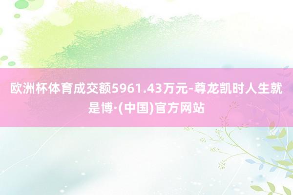 欧洲杯体育成交额5961.43万元-尊龙凯时人生就是博·(中国)官方网站
