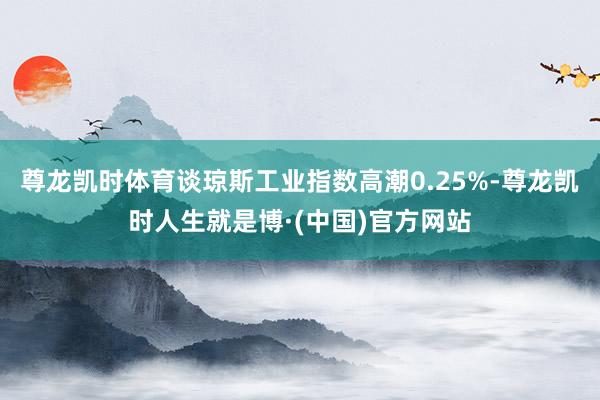 尊龙凯时体育谈琼斯工业指数高潮0.25%-尊龙凯时人生就是博·(中国)官方网站