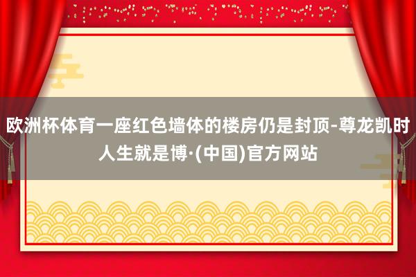 欧洲杯体育一座红色墙体的楼房仍是封顶-尊龙凯时人生就是博·(中国)官方网站