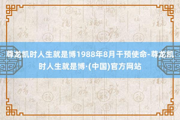 尊龙凯时人生就是博1988年8月干预使命-尊龙凯时人生就是博·(中国)官方网站