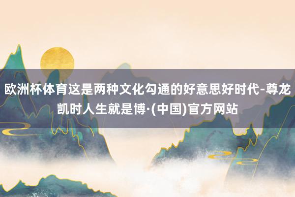 欧洲杯体育这是两种文化勾通的好意思好时代-尊龙凯时人生就是博·(中国)官方网站