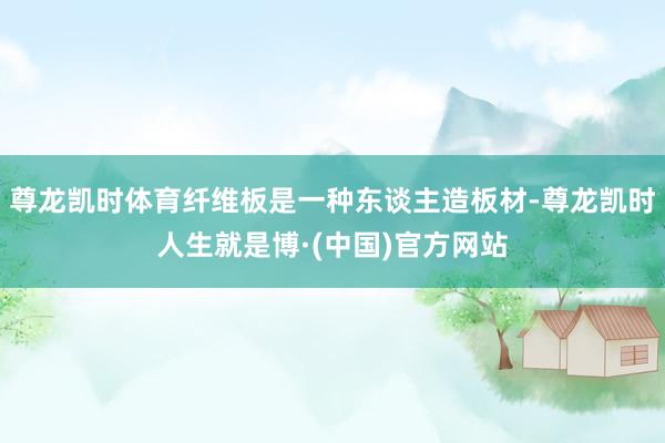 尊龙凯时体育纤维板是一种东谈主造板材-尊龙凯时人生就是博·(中国)官方网站