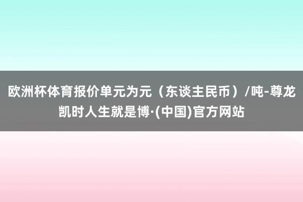 欧洲杯体育报价单元为元（东谈主民币）/吨-尊龙凯时人生就是博·(中国)官方网站
