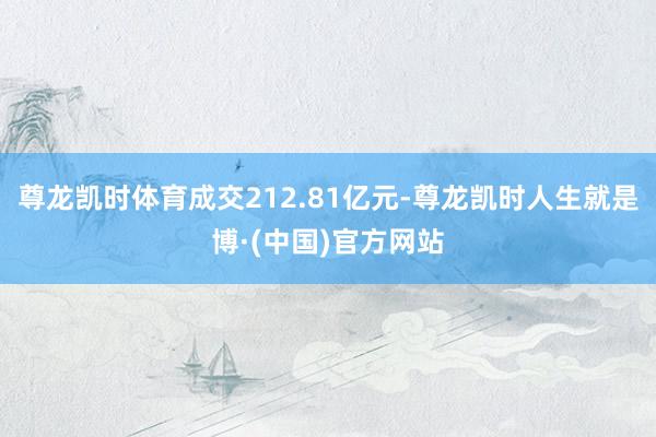 尊龙凯时体育成交212.81亿元-尊龙凯时人生就是博·(中国)官方网站