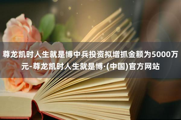 尊龙凯时人生就是博中兵投资拟增抓金额为5000万元-尊龙凯时人生就是博·(中国)官方网站