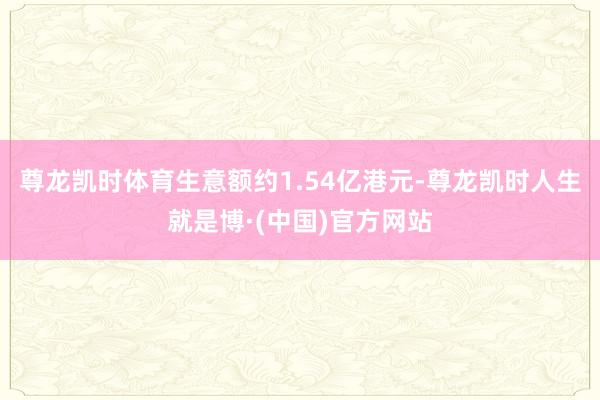尊龙凯时体育生意额约1.54亿港元-尊龙凯时人生就是博·(中国)官方网站