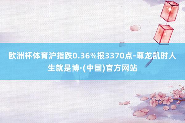 欧洲杯体育沪指跌0.36%报3370点-尊龙凯时人生就是博·(中国)官方网站