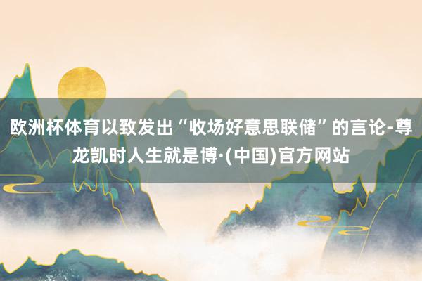 欧洲杯体育以致发出“收场好意思联储”的言论-尊龙凯时人生就是博·(中国)官方网站