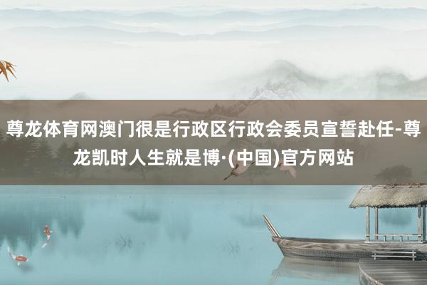尊龙体育网澳门很是行政区行政会委员宣誓赴任-尊龙凯时人生就是博·(中国)官方网站