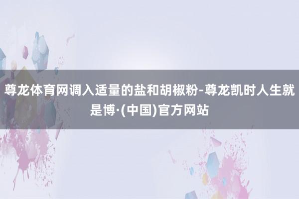 尊龙体育网调入适量的盐和胡椒粉-尊龙凯时人生就是博·(中国)官方网站