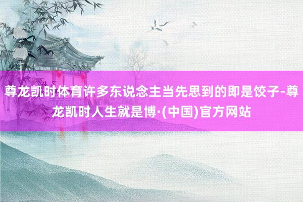 尊龙凯时体育许多东说念主当先思到的即是饺子-尊龙凯时人生就是博·(中国)官方网站