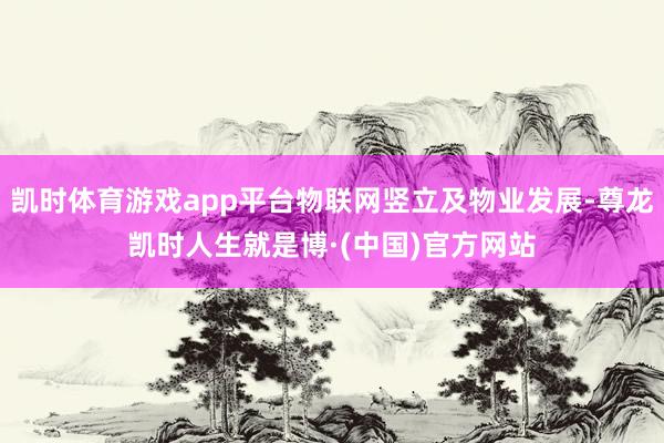 凯时体育游戏app平台物联网竖立及物业发展-尊龙凯时人生就是博·(中国)官方网站