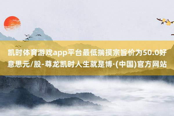 凯时体育游戏app平台最低揣摸宗旨价为50.0好意思元/股-尊龙凯时人生就是博·(中国)官方网站