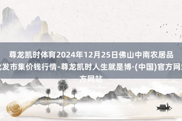 尊龙凯时体育2024年12月25日佛山中南农居品批发市集价钱行情-尊龙凯时人生就是博·(中国)官方网站