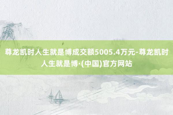 尊龙凯时人生就是博成交额5005.4万元-尊龙凯时人生就是博·(中国)官方网站