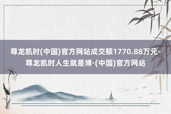 尊龙凯时(中国)官方网站成交额1770.88万元-尊龙凯时人生就是博·(中国)官方网站