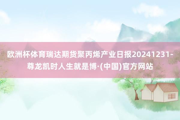 欧洲杯体育瑞达期货聚丙烯产业日报20241231-尊龙凯时人生就是博·(中国)官方网站
