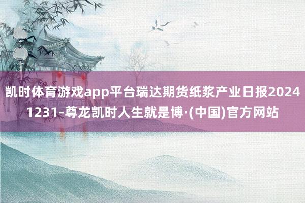 凯时体育游戏app平台瑞达期货纸浆产业日报20241231-尊龙凯时人生就是博·(中国)官方网站