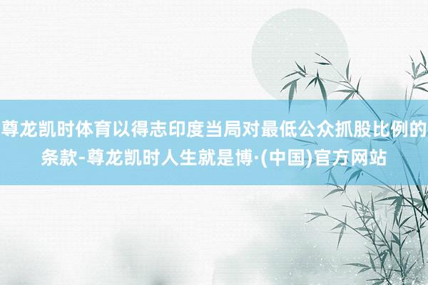 尊龙凯时体育以得志印度当局对最低公众抓股比例的条款-尊龙凯时人生就是博·(中国)官方网站