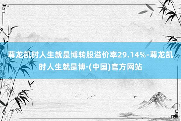 尊龙凯时人生就是博转股溢价率29.14%-尊龙凯时人生就是博·(中国)官方网站