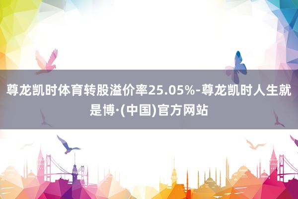 尊龙凯时体育转股溢价率25.05%-尊龙凯时人生就是博·(中国)官方网站