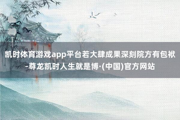 凯时体育游戏app平台若大肆成果深刻院方有包袱-尊龙凯时人生就是博·(中国)官方网站