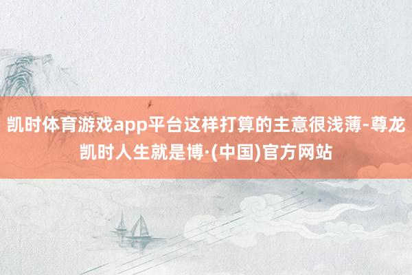 凯时体育游戏app平台这样打算的主意很浅薄-尊龙凯时人生就是博·(中国)官方网站