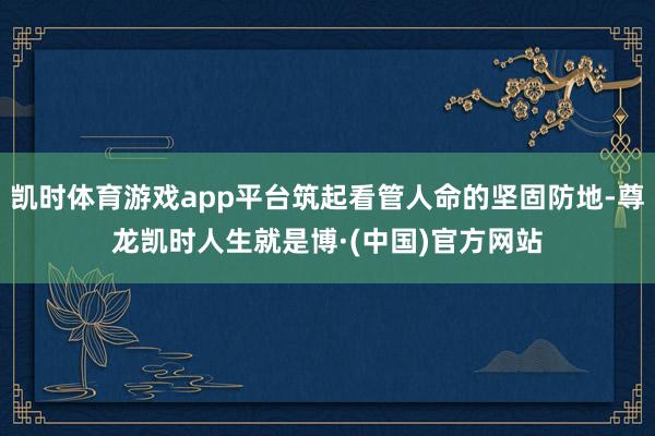 凯时体育游戏app平台筑起看管人命的坚固防地-尊龙凯时人生就是博·(中国)官方网站