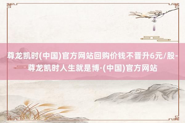 尊龙凯时(中国)官方网站回购价钱不晋升6元/股-尊龙凯时人生就是博·(中国)官方网站
