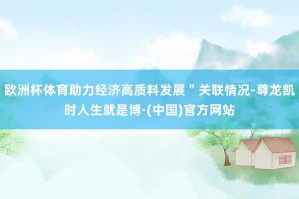 欧洲杯体育助力经济高质料发展＂关联情况-尊龙凯时人生就是博·(中国)官方网站
