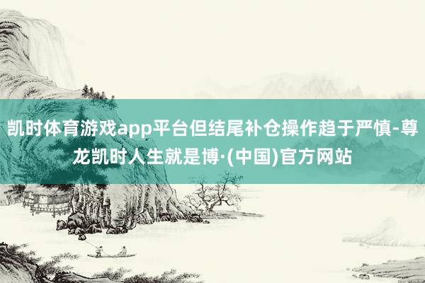 凯时体育游戏app平台但结尾补仓操作趋于严慎-尊龙凯时人生就是博·(中国)官方网站