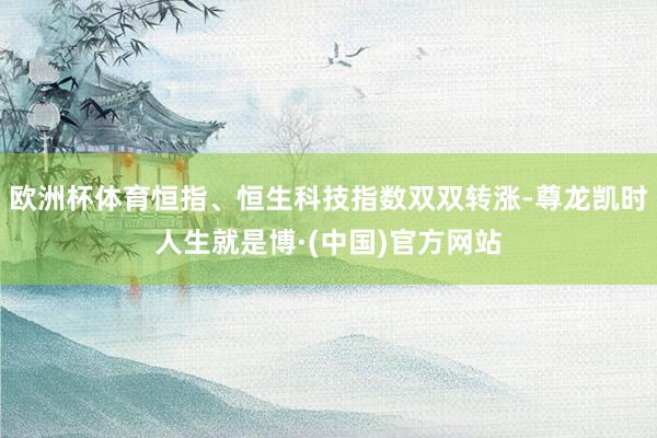欧洲杯体育恒指、恒生科技指数双双转涨-尊龙凯时人生就是博·(中国)官方网站