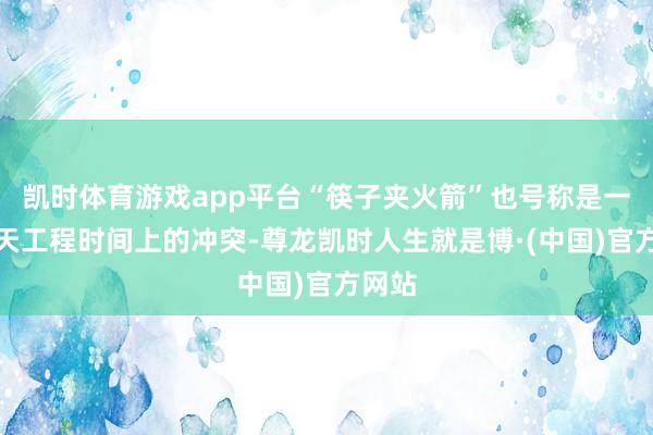 凯时体育游戏app平台“筷子夹火箭”也号称是一项航天工程时间上的冲突-尊龙凯时人生就是博·(中国)官方网站