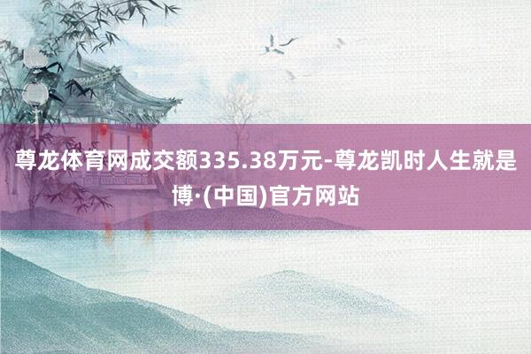尊龙体育网成交额335.38万元-尊龙凯时人生就是博·(中国)官方网站
