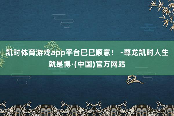 凯时体育游戏app平台巳巳顺意！ -尊龙凯时人生就是博·(中国)官方网站