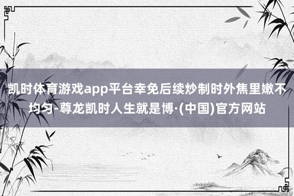 凯时体育游戏app平台幸免后续炒制时外焦里嫩不均匀-尊龙凯时人生就是博·(中国)官方网站