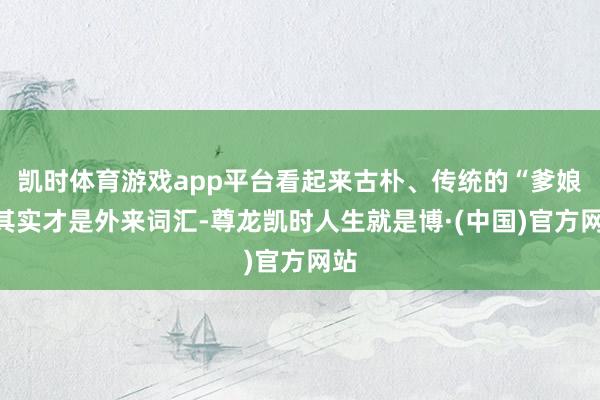 凯时体育游戏app平台看起来古朴、传统的“爹娘”其实才是外来词汇-尊龙凯时人生就是博·(中国)官方网站