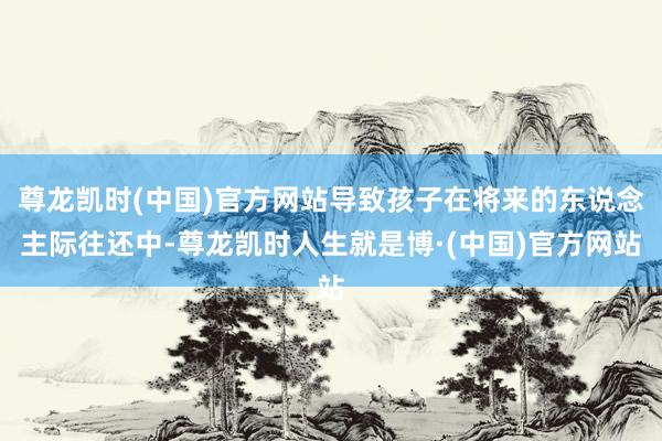 尊龙凯时(中国)官方网站导致孩子在将来的东说念主际往还中-尊龙凯时人生就是博·(中国)官方网站