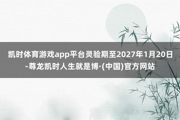 凯时体育游戏app平台灵验期至2027年1月20日-尊龙凯时人生就是博·(中国)官方网站