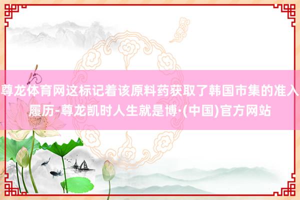 尊龙体育网这标记着该原料药获取了韩国市集的准入履历-尊龙凯时人生就是博·(中国)官方网站