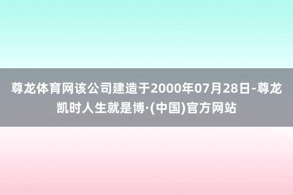 尊龙体育网该公司建造于2000年07月28日-尊龙凯时人生就是博·(中国)官方网站