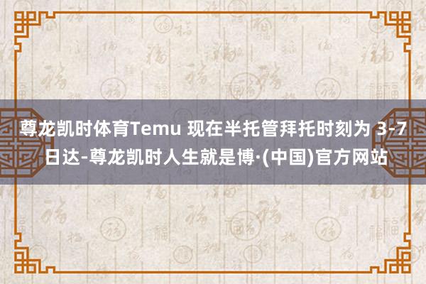 尊龙凯时体育Temu 现在半托管拜托时刻为 3-7 日达-尊龙凯时人生就是博·(中国)官方网站
