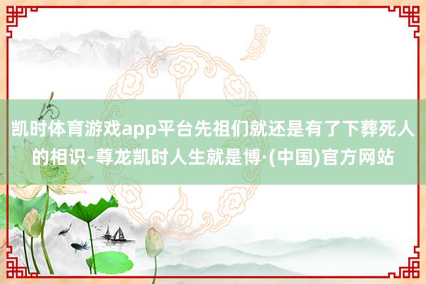 凯时体育游戏app平台先祖们就还是有了下葬死人的相识-尊龙凯时人生就是博·(中国)官方网站