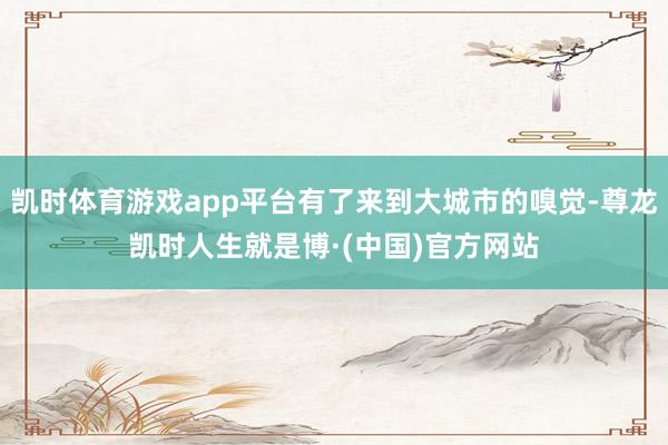 凯时体育游戏app平台有了来到大城市的嗅觉-尊龙凯时人生就是博·(中国)官方网站