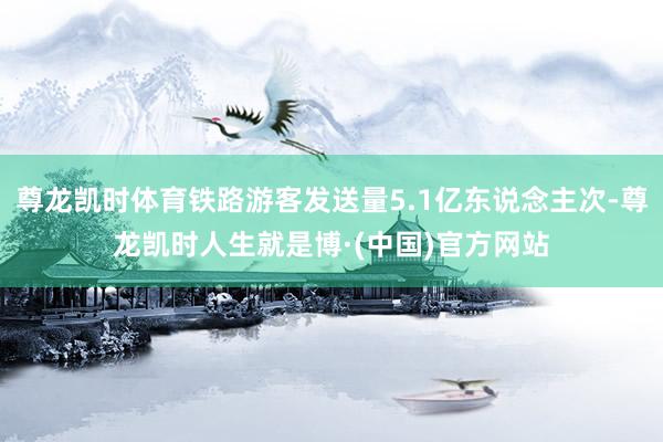 尊龙凯时体育铁路游客发送量5.1亿东说念主次-尊龙凯时人生就是博·(中国)官方网站