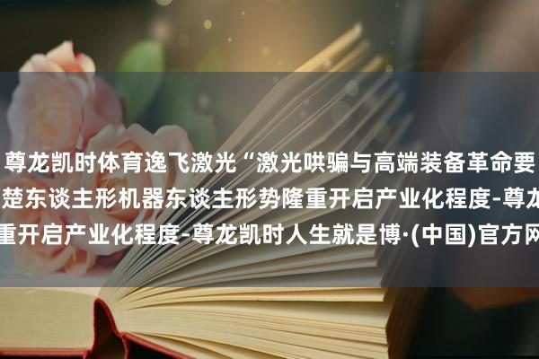 尊龙凯时体育逸飞激光“激光哄骗与高端装备革命要道”首个示范形势——荆楚东谈主形机器东谈主形势隆重开启产业化程度-尊龙凯时人生就是博·(中国)官方网站