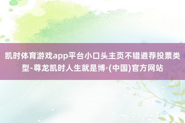 凯时体育游戏app平台小口头主页不错遴荐投票类型-尊龙凯时人生就是博·(中国)官方网站