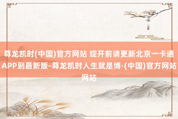 尊龙凯时(中国)官方网站 绽开前请更新北京一卡通APP到最新版-尊龙凯时人生就是博·(中国)官方网站