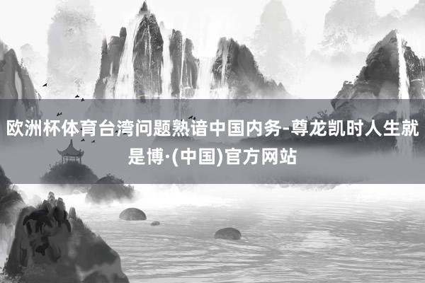 欧洲杯体育台湾问题熟谙中国内务-尊龙凯时人生就是博·(中国)官方网站